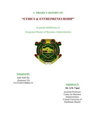 A PROJECT REPORT ON
“ETHICS & ENTREPRENEURSHIP”
In partial fulfillment of
Integrated Master of Business Administration
Submitted By
Indu Nath Jha
(Semester VI)
CUJ/I/2015/IMBA/14
Submitted To
Mr. S.M. Vipul
Assistant Professor,
Centre for Business
Administration,
Central University of
Jharkhand, Ranchi
 