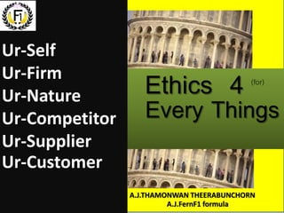 Ethics 4
Every Things
(for)
Ur-Self
Ur-Firm
Ur-Nature
Ur-Competitor
Ur-Supplier
Ur-Customer
A.J.THAMONWAN THEERABUNCHORN
A.J.FernF1 formula
 