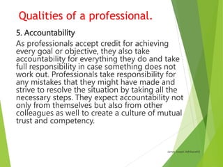 Qualities of a professional.
13. Respectful of others
Professionals treat themselves and others with
respect. They are res...