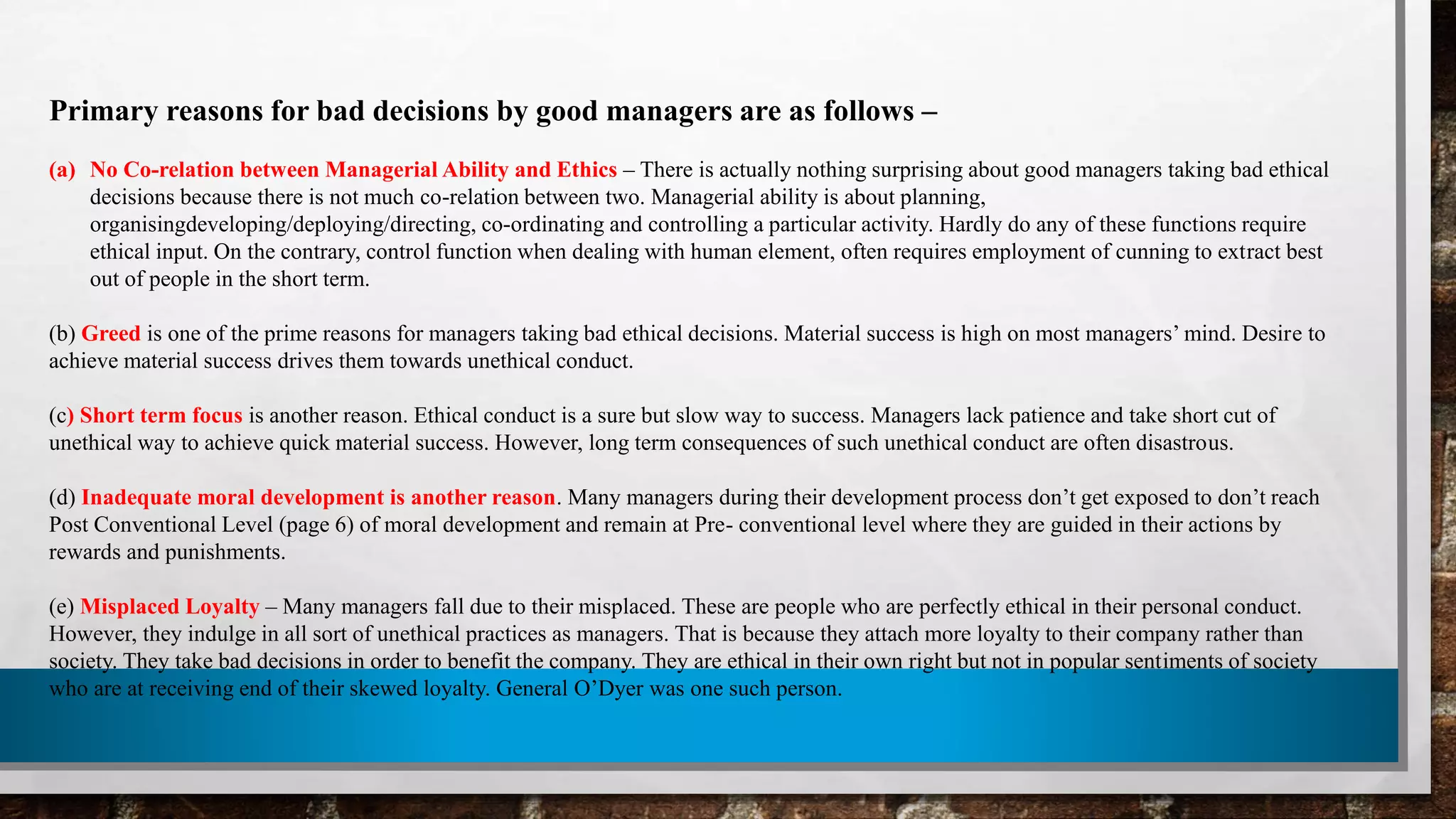 Primary reasons for bad decisions by good managers are as follows –
(a) No Co-relation between Managerial Ability and Ethics – There is actually nothing surprising about good managers taking bad ethical
decisions because there is not much co-relation between two. Managerial ability is about planning,
organisingdeveloping/deploying/directing, co-ordinating and controlling a particular activity. Hardly do any of these functions require
ethical input. On the contrary, control function when dealing with human element, often requires employment of cunning to extract best
out of people in the short term.
(b) Greed is one of the prime reasons for managers taking bad ethical decisions. Material success is high on most managers’ mind. Desire to
achieve material success drives them towards unethical conduct.
(c) Short term focus is another reason. Ethical conduct is a sure but slow way to success. Managers lack patience and take short cut of
unethical way to achieve quick material success. However, long term consequences of such unethical conduct are often disastrous.
(d) Inadequate moral development is another reason. Many managers during their development process don’t get exposed to don’t reach
Post Conventional Level (page 6) of moral development and remain at Pre- conventional level where they are guided in their actions by
rewards and punishments.
(e) Misplaced Loyalty – Many managers fall due to their misplaced. These are people who are perfectly ethical in their personal conduct.
However, they indulge in all sort of unethical practices as managers. That is because they attach more loyalty to their company rather than
society. They take bad decisions in order to benefit the company. They are ethical in their own right but not in popular sentiments of society
who are at receiving end of their skewed loyalty. General O’Dyer was one such person.
 