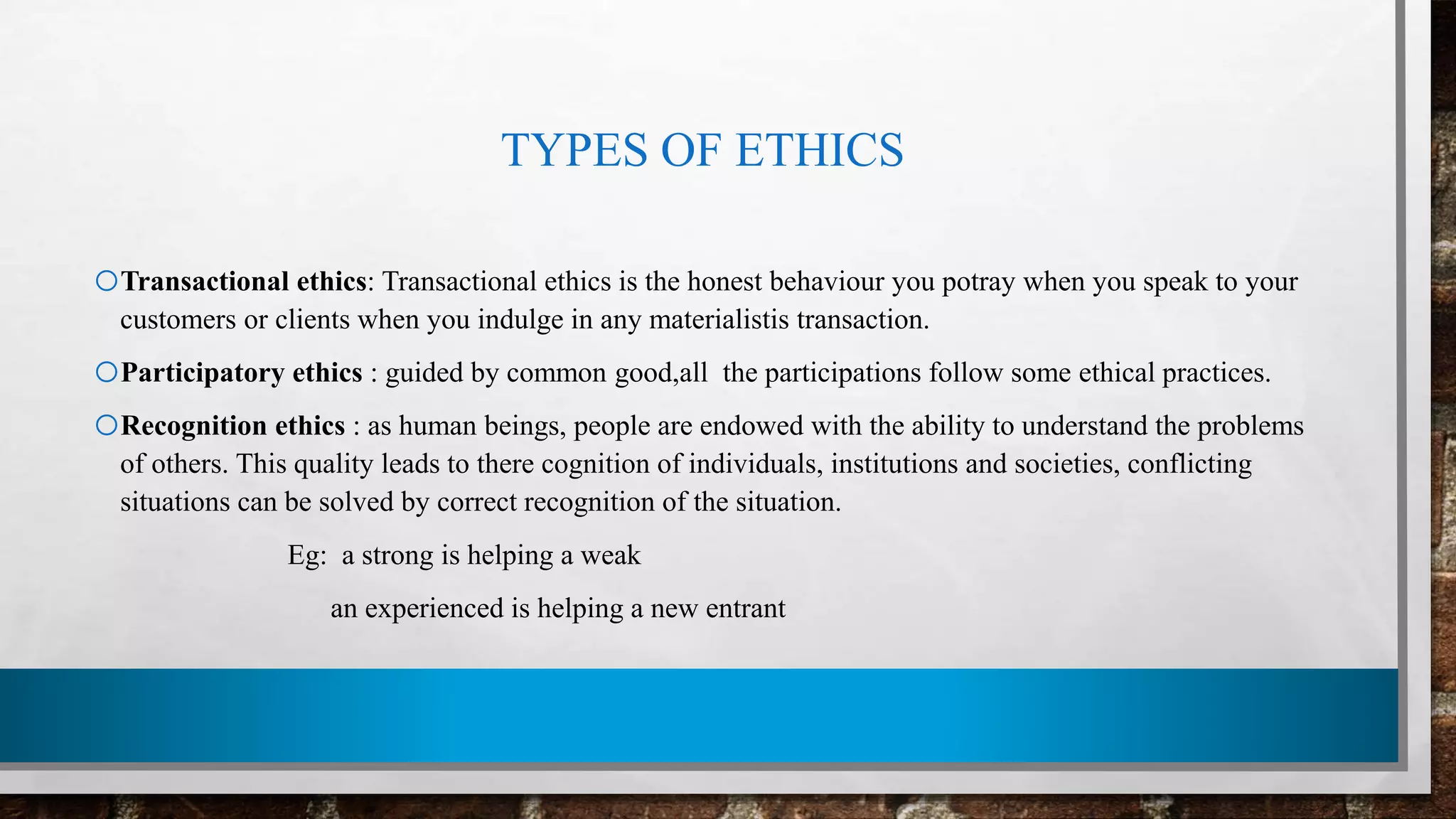 TYPES OF ETHICS
oTransactional ethics: Transactional ethics is the honest behaviour you potray when you speak to your
customers or clients when you indulge in any materialistis transaction.
oParticipatory ethics : guided by common good,all the participations follow some ethical practices.
oRecognition ethics : as human beings, people are endowed with the ability to understand the problems
of others. This quality leads to there cognition of individuals, institutions and societies, conflicting
situations can be solved by correct recognition of the situation.
Eg: a strong is helping a weak
an experienced is helping a new entrant
 