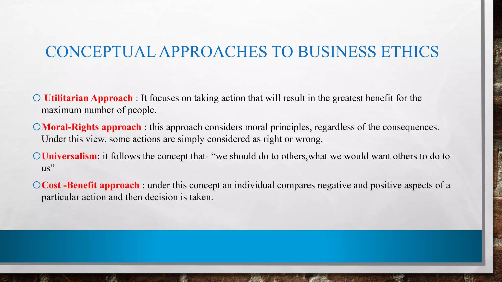 CONCEPTUALAPPROACHES TO BUSINESS ETHICS
o Utilitarian Approach : It focuses on taking action that will result in the greatest benefit for the
maximum number of people.
oMoral-Rights approach : this approach considers moral principles, regardless of the consequences.
Under this view, some actions are simply considered as right or wrong.
oUniversalism: it follows the concept that- “we should do to others,what we would want others to do to
us”
oCost -Benefit approach : under this concept an individual compares negative and positive aspects of a
particular action and then decision is taken.
 