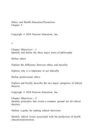 Ethics and Health Education/Promotion
Chapter 5
Copyright © 2018 Pearson Education, Inc.
1
Chapter Objectives - 1
Identify and define the three major areas of philosophy
Define ethics
Explain the difference between ethics and morality
Explain why it is important to act ethically
Define professional ethics
Explain and briefly describe the two major categories of ethical
theories
Copyright © 2018 Pearson Education, Inc.
Chapter Objectives - 2
Identify principles that create a common ground for all ethical
theories
Outline a guide for making ethical decisions
Identify ethical issues associated with the profession of health
education/promotion
 