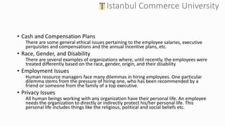 • Cash and Compensation Plans
There are some general ethical issues pertaining to the employee salaries, executive
perquisites and compensations and the annual incentive plans, etc.
• Race, Gender, and Disability
There are several examples of organizations where, until recently, the employees were
treated differently based on the race, gender, origin, and their disability
• Employment Issues
Human resource managers face many dilemmas in hiring employees. One particular
dilemma stems from the pressure of hiring one, who has been recommended by a
friend or someone from the family of a top executive.
• Privacy Issues
All human beings working with any organization have their personal life. An employee
needs the organization to directly or indirectly protect his/her personal life. This
personal life includes things like the religious, political and social beliefs etc.
 