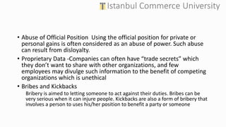 • Abuse of Official Position Using the official position for private or
personal gains is often considered as an abuse of power. Such abuse
can result from disloyalty.
• Proprietary Data -Companies can often have “trade secrets” which
they don’t want to share with other organizations, and few
employees may divulge such information to the benefit of competing
organizations which is unethical
• Bribes and Kickbacks
Bribery is aimed to letting someone to act against their duties. Bribes can be
very serious when it can injure people. Kickbacks are also a form of bribery that
involves a person to uses his/her position to benefit a party or someone
 