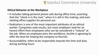 Ethical Behavior at the Workplace
• It includes taking personal phone calls during office time; asserting
that the "check is in the mail," when it is still in the making; and even
stealing office supplies for personal use
• Dedication: is one of the most important attributes of an ethical
worker. Companies seek results, but most employers look for an
honest effort from employees who can be considered a “natural” at
the job. When an employee joins the workforce, he/she is agreeing to
offer the best for helping the company to flourish.
• Accountability: refers to be responsible towards the time and duty
during working hours
 