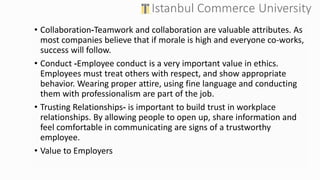 • Collaboration-Teamwork and collaboration are valuable attributes. As
most companies believe that if morale is high and everyone co-works,
success will follow.
• Conduct -Employee conduct is a very important value in ethics.
Employees must treat others with respect, and show appropriate
behavior. Wearing proper attire, using fine language and conducting
them with professionalism are part of the job.
• Trusting Relationships- is important to build trust in workplace
relationships. By allowing people to open up, share information and
feel comfortable in communicating are signs of a trustworthy
employee.
• Value to Employers
 