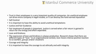 • Trust in their employees is a very important quality of companies. An unethical employee
can drive entire company in legal trouble, or it can destroy the hard-earned reputation
• Self-Control
• It is important to have the ability to avoid unethical temptations
• Justice and Fair Guidance
• Fair treatment of people is important. Justice is served when a fair return is gained in
return for the energy and effort expended.
• Love and Kindness
• The expression of love and kindness is always productive. Research shows that there are
different types of “love.” In an organizational context, love means intense positive reaction
to co-workers, groups and/or situations
• Courage and Integrity
• It is important to have the courage to act ethically and with integrity
 