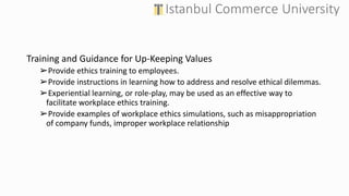 Training and Guidance for Up-Keeping Values
➢Provide ethics training to employees.
➢Provide instructions in learning how to address and resolve ethical dilemmas.
➢Experiential learning, or role-play, may be used as an effective way to
facilitate workplace ethics training.
➢Provide examples of workplace ethics simulations, such as misappropriation
of company funds, improper workplace relationship
 