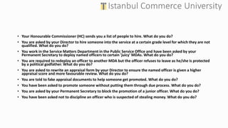 • Your Honourable Commissioner (HC) sends you a list of people to hire. What do you do?
• You are asked by your Director to hire someone into the service at a certain grade level for which they are not
qualified. What do you do?
• You work in the Service Matters Department in the Public Service Office and have been asked by your
Permanent Secretary to deploy named officers to certain 'juicy' MDAs. What do you do?
• You are required to redeploy an officer to another MDA but the officer refuses to leave as he/she is protected
by a political godfather. What do you do?
• You are asked to rewrite an appraisal form by your Director to ensure the named officer is given a higher
appraisal score and more favourable review. What do you do?
• You are told to fake appraisal documents to help someone get promoted. What do you do?
• You have been asked to promote someone without putting them through due process. What do you do?
• You are asked by your Permanent Secretary to block the promotion of a junior officer. What do you do?
• You have been asked not to discipline an officer who is suspected of stealing money. What do you do?
 