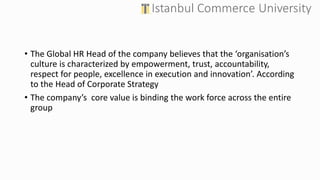 • The Global HR Head of the company believes that the ‘organisation’s
culture is characterized by empowerment, trust, accountability,
respect for people, excellence in execution and innovation’. According
to the Head of Corporate Strategy
• The company’s core value is binding the work force across the entire
group
 