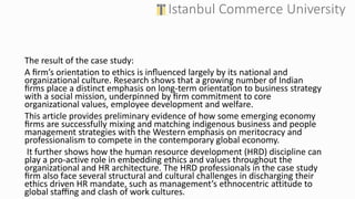 The result of the case study:
A ﬁrm’s orientation to ethics is inﬂuenced largely by its national and
organizational culture. Research shows that a growing number of Indian
ﬁrms place a distinct emphasis on long-term orientation to business strategy
with a social mission, underpinned by ﬁrm commitment to core
organizational values, employee development and welfare.
This article provides preliminary evidence of how some emerging economy
ﬁrms are successfully mixing and matching indigenous business and people
management strategies with the Western emphasis on meritocracy and
professionalism to compete in the contemporary global economy.
It further shows how the human resource development (HRD) discipline can
play a pro-active role in embedding ethics and values throughout the
organizational and HR architecture. The HRD professionals in the case study
ﬁrm also face several structural and cultural challenges in discharging their
ethics driven HR mandate, such as management’s ethnocentric attitude to
global staﬃng and clash of work cultures.
 