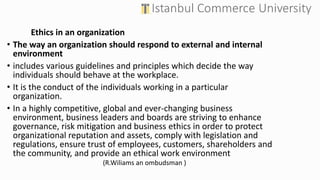 Ethics in an organization
• The way an organization should respond to external and internal
environment
• includes various guidelines and principles which decide the way
individuals should behave at the workplace.
• It is the conduct of the individuals working in a particular
organization.
• In a highly competitive, global and ever-changing business
environment, business leaders and boards are striving to enhance
governance, risk mitigation and business ethics in order to protect
organizational reputation and assets, comply with legislation and
regulations, ensure trust of employees, customers, shareholders and
the community, and provide an ethical work environment
(R.Wiliams an ombudsman )
 