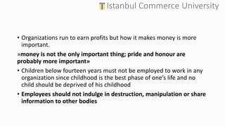 • Organizations run to earn profits but how it makes money is more
important.
»money is not the only important thing; pride and honour are
probably more important»
• Children below fourteen years must not be employed to work in any
organization since childhood is the best phase of one’s life and no
child should be deprived of his childhood
• Employees should not indulge in destruction, manipulation or share
information to other bodies
 