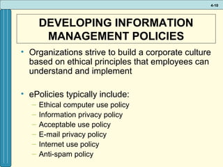 4-10

DEVELOPING INFORMATION
MANAGEMENT POLICIES
• Organizations strive to build a corporate culture
based on ethical principles that employees can
understand and implement
• ePolicies typically include:
–
–
–
–
–
–

Ethical computer use policy
Information privacy policy
Acceptable use policy
E-mail privacy policy
Internet use policy
Anti-spam policy

 