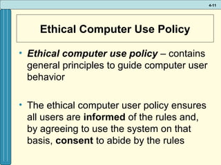 4-11

Ethical Computer Use Policy
• Ethical computer use policy – contains
general principles to guide computer user
behavior
• The ethical computer user policy ensures
all users are informed of the rules and,
by agreeing to use the system on that
basis, consent to abide by the rules

 