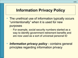 4-13

Information Privacy Policy
• The unethical use of information typically occurs
“unintentionally” when it is used for new
purposes
– For example, social security numbers started as a
way to identify government retirement benefits and
are now used as a sort of universal personal ID

• Information privacy policy - contains general
principles regarding information privacy

 