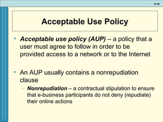 4-15

Acceptable Use Policy
• Acceptable use policy (AUP) – a policy that a
user must agree to follow in order to be
provided access to a network or to the Internet
• An AUP usually contains a nonrepudiation
clause
– Nonrepudiation – a contractual stipulation to ensure
that e-business participants do not deny (repudiate)
their online actions

 