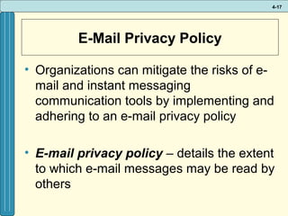 4-17

E-Mail Privacy Policy
• Organizations can mitigate the risks of email and instant messaging
communication tools by implementing and
adhering to an e-mail privacy policy
• E-mail privacy policy – details the extent
to which e-mail messages may be read by
others

 