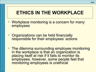 4-22

ETHICS IN THE WORKPLACE
• Workplace monitoring is a concern for many
employees
• Organizations can be held financially
responsible for their employees’ actions
• The dilemma surrounding employee monitoring
in the workplace is that an organization is
placing itself at risk if it fails to monitor its
employees, however, some people feel that
monitoring employees is unethical

 