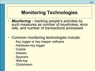 4-24

Monitoring Technologies
• Monitoring – tracking people’s activities by
such measures as number of keystrokes, error
rate, and number of transactions processed
• Common monitoring technologies include:
–
–
–
–
–
–
–

Key logger or key trapper software
Hardware key logger
Cookie
Adware
Spyware
Web log
Clickstream

 