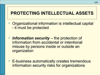 4-27

PROTECTING INTELLECTUAL ASSETS
• Organizational information is intellectual capital
- it must be protected
• Information security – the protection of
information from accidental or intentional
misuse by persons inside or outside an
organization
• E-business automatically creates tremendous
information security risks for organizations

 