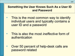 4-37

Something the User Knows Such As a User ID
and Password

•

This is the most common way to identify
individual users and typically contains a
user ID and a password

•

This is also the most ineffective form of
authentication

•

Over 50 percent of help-desk calls are
password related

 