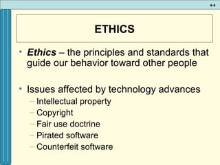 4-4

ETHICS
• Ethics – the principles and standards that
guide our behavior toward other people
• Issues affected by technology advances
– Intellectual property
– Copyright
– Fair use doctrine
– Pirated software
– Counterfeit software

 