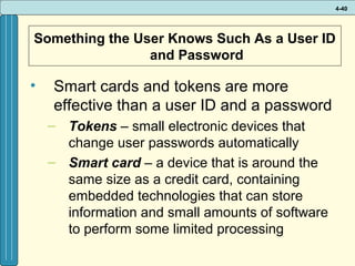 4-40

Something the User Knows Such As a User ID
and Password

•

Smart cards and tokens are more
effective than a user ID and a password
– Tokens – small electronic devices that
change user passwords automatically
– Smart card – a device that is around the
same size as a credit card, containing
embedded technologies that can store
information and small amounts of software
to perform some limited processing

 