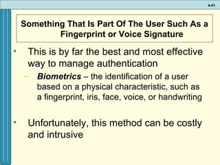 4-41

Something That Is Part Of The User Such As a
Fingerprint or Voice Signature

•

This is by far the best and most effective
way to manage authentication
– Biometrics – the identification of a user
based on a physical characteristic, such as
a fingerprint, iris, face, voice, or handwriting

•

Unfortunately, this method can be costly
and intrusive

 