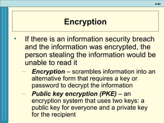 4-44

Encryption
•

If there is an information security breach
and the information was encrypted, the
person stealing the information would be
unable to read it
– Encryption – scrambles information into an
alternative form that requires a key or
password to decrypt the information
– Public key encryption (PKE) – an
encryption system that uses two keys: a
public key for everyone and a private key
for the recipient

 