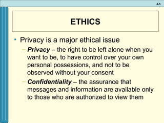 4-5

ETHICS
• Privacy is a major ethical issue
– Privacy – the right to be left alone when you
want to be, to have control over your own
personal possessions, and not to be
observed without your consent
– Confidentiality – the assurance that
messages and information are available only
to those who are authorized to view them

 