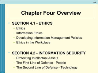 4-1

Chapter Four Overview
• SECTION 4.1 - ETHICS
–
–
–
–

Ethics
Information Ethics
Developing Information Management Policies
Ethics in the Workplace

• SECTION 4.2 - INFORMATION SECURITY
– Protecting Intellectual Assets
– The First Line of Defense - People
– The Second Line of Defense - Technology

 