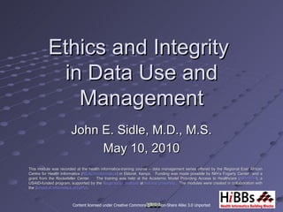 Ethics and Integrity
           in Data Use and
             Management
                       John E. Sidle, M.D., M.S.
                            May 10, 2010
This module was recorded at the health informatics-training course – data management series offered by the Regional East African
Centre for Health Informatics (REACH-Informatics) in Eldoret, Kenya. Funding was made possible by NIH’s Fogarty Center and a
                               (REACH-Informatics)
grant from the Rockefeller Center.   The training was held at the Academic Model Providing Access to Healthcare (AMPATH), a
                                                                                                                    (AMPATH),
USAID-funded program, supported by the Regenstrief Institute at Indiana University. The modules were created in collaboration with
                                                                        University.
the School of Informatics at IUPUI.
                             IUPUI.



                        Content licensed under Creative Commons Attribution-Share Alike 3.0 Unported
 