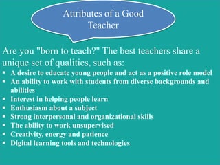 Are you "born to teach?" The best teachers share a
unique set of qualities, such as:
 A desire to educate young people and act as a positive role model
 An ability to work with students from diverse backgrounds and
abilities
 Interest in helping people learn
 Enthusiasm about a subject
 Strong interpersonal and organizational skills
 The ability to work unsupervised
 Creativity, energy and patience
 Digital learning tools and technologies
Attributes of a Good
Teacher
 