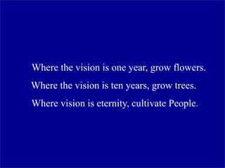 Where the vision is one year, grow flowers.
Where the vision is ten years, grow trees.
Where vision is eternity, cultivate People.
 