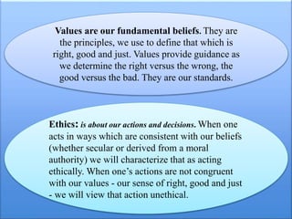 Values are our fundamental beliefs. They are
the principles, we use to define that which is
right, good and just. Values provide guidance as
we determine the right versus the wrong, the
good versus the bad. They are our standards.
Ethics: is about our actions and decisions. When one
acts in ways which are consistent with our beliefs
(whether secular or derived from a moral
authority) we will characterize that as acting
ethically. When one’s actions are not congruent
with our values - our sense of right, good and just
- we will view that action unethical.
 
