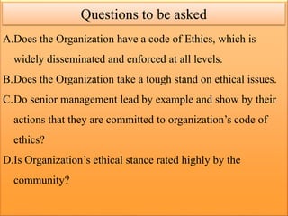 A.Does the Organization have a code of Ethics, which is
widely disseminated and enforced at all levels.
B.Does the Organization take a tough stand on ethical issues.
C.Do senior management lead by example and show by their
actions that they are committed to organization’s code of
ethics?
D.Is Organization’s ethical stance rated highly by the
community?
Questions to be asked
 