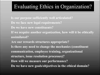 Is our purpose sufficiently well articulated?
Do we face new legal requirements?
Do we have new constituents?
If we acquire another organization, how will it be ethically
assimilated?
Are our rewards structures appropriate?
Is there any need to change the mechanics (constituent
communication, employee training, organizational
structure, issue resolution processes)?
How will we measure our performance?
Do we have new goals/objectives in the ethical domain?
Evaluating Ethics in Organization?
 