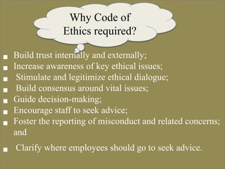  Build trust internally and externally;
 Increase awareness of key ethical issues;
 Stimulate and legitimize ethical dialogue;
 Build consensus around vital issues;
 Guide decision-making;
 Encourage staff to seek advice;
 Foster the reporting of misconduct and related concerns;
and
 Clarify where employees should go to seek advice.
Why Code of
Ethics required?
 