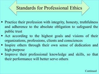  Practice their profession with integrity, honesty, truthfulness
and adherence to the absolute obligation to safeguard the
public trust
 Act according to the highest goals and visions of their
organizations, professions, clients and consciences
 Inspire others through their own sense of dedication and
high purpose
 Improve their professional knowledge and skills, so that
their performance will better serve others
Standards for Professional Ethics
Continued
 