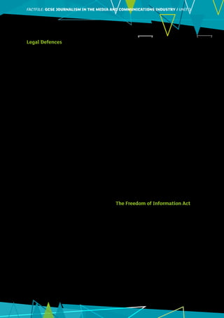 FACTFILE: GCE HISTORY OF ART / ARCHITECTUREFACTFILE:GCSE JOURNALISM IN THE MEDIA AND COMMUNICATIONS INDUSTRY / UNIT 3
3
Legal Defences
What defences are available to journalists in
defamation cases?
Several defences are available to journalists or
media companies who choose to fight defamation
cases.
•	 Truth/justification. Truth, or justification, is
the simplest defence. It is simply the defence
that the statement made was the truth. To use
this defence successfully, the defendant (i.e. the
journalist or publisher) must provide evidence to
prove that what they wrote was true.
For example, imagine a newspaper called UK
News reports that Sir Samuel Moore, the chief
executive of Chocolate Bunnies company, is guilty
of tax evasion and of underpaying his staff. Sir
Samuel decides to sue UK News for defamation
and demands damages, on the grounds that his
company’s sales will probably be affected by this
report. To successfully defend itself, UK News will
have to find and show evidence to the court to prove
that its claims were true.
•	 Honest opinion/honest comment. Journalists
can use this defence if the statement in question
was their honestly held view on an issue of public
importance or interest. This defence protects
writers of opinion pieces and reviews.
For example, imagine a food blogger visits a
restaurant and has an unpleasant experience. She
then goes home and writes a critical review of
the meal she was served, claiming the food was
cold, unappetising and overcooked. As long as
the blogger makes clear this review is her opinion
based on the meal she was served, the restaurant
cannot sue her for defamation, even if it feels its
reputation has been damaged.
•	 Privilege. Certain situations are privileged or
have privilege. On these occasions, journalists
have the right to report whatever is said, even if
it is defamatory. In a courtroom, journalists have
absolute privilege to report whatever is said
by anyone there, whether they are witnesses,
defendants, a judge or a member of the public.
When reporting what was said at public meetings,
including council meetings, assembly meetings,
parliament, or press conferences, journalists have
qualified privilege. This means they can report
whatever is said, but there are some conditions or
qualifications attached.
For example, imagine you, a reporter for a local
newspaper, are present at a council meeting. During
the meeting, a councillor claims that the building
company Blakes’ Builders is untrustworthy and
about to go bankrupt. When writing your story
for the newspaper, you are safe to report exactly
what the councillor said at the meeting. However,
if Mr Blake from Blakes’ Builders contacts you
and angrily denies the accusation, you are legally
obliged to also publish what he says.
•	 Accord and Satisfaction and Offer of Amends:
A media organisation can use these defences
to prevent a potential defamation case from
going to court. In ‘Accord and Satisfaction’,
the claimant agrees not to sue, usually on the
condition that the media company publishes a
correction and apology. In ‘Offer of Amends’,
the media company admits it has made a
mistake and offers to publish an apology and pay
damages.
Student Activity:
You are writing an article for a local newspaper
about the results, recently published in a league
table, of secondary schools in your area. A local
man phones you to complain about the head
teacher in one of the local secondary schools. He
says: ‘Mrs Smyth is lazy and doesn’t do her job
properly. Standards have fallen and she has run
the school into the ground.’
Can you publish these remarks in your article?
Explain.
The Freedom of Information Act
The Freedom of Information Act (FoI Act) is an
important source of news for journalists. This law,
which was enacted in 2000, allows the public to
access information held by public authorities.
It means that journalists (or any member of the
public) can ask authorities to tell them information,
such as the way taxpayers’ money is spent, or crime
statistics.
The FoI Act is useful for journalists and the public
as it can often result in information being revealed
which otherwise would have been kept hidden.
Some information which has been brought to light
by FoI requests includes:
•	 The Times revealed girls as young as ten had
been given the contraceptive implant under the
National Health Service;
 