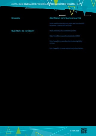 FACTFILE: GCE HISTORY OF ART / ARCHITECTUREFACTFILE:GCSE JOURNALISM IN THE MEDIA AND COMMUNICATIONS INDUSTRY / UNIT 3
© CCEA 2017
Images©ThinkstockPhotos
Glossary
Breach – to break (a regulation, law etc.)
Impropriety – being ‘improper’, inappropriate or
immoral
Juvenile – person under 18 years of age
Questions to consider?
•	 What is the difference between law and ethics?
•	 What is defamation? What should a journalist do
to avoid it?
•	 What topics are covered in journalists’ ethical
codes?
•	 Why and how should journalists consider other
people’s privacy?
•	 What is the Freedom of Information Act and how
do journalists use it?
Additional information sources
Ofcom Broadcasting Code
https://www.ofcom.org.uk/tv-radio-and-on-demand/
broadcast-codes/broadcast-code
NUJ code of conduct
https://www.nuj.org.uk/about/nuj-code/
Keeping your news safe and legal
http://www.bbc.co.uk/schoolreport/16220838
BBC Bitesize Journalism
http://www.bbc.co.uk/education/guides/zyt282p/
revision
BBC values
http://www.bbc.co.uk/academy/journalism/values
 