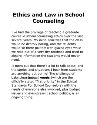 Ethics and Law in School
Counseling
I've had the privilege of teaching a graduate
course in school counseling ethics over the last
several years. My initial fear was that the class
would be deathly boring, and the students
would sit there politely with glazed eyes while
we read out of a very dry textbook and tried to
absorb information the students would never
need.
It turns out that there's a lot to talk about, and
the stories and situations I hear from students
are anything but boring! The challenge of
balancingstudent needs (which are the
officially stated "first priority" in the Ethical
Standards For School Counselors) with the
needs of everyone else involved, plus budget
issues and ever-present school politics, is an
ongoing thing.
 
