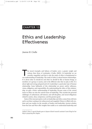 302
Ethics and Leadership
Effectiveness
Joanne B. Ciulla
The moral triumphs and failures of leaders carry a greater weight and
volume than those of nonleaders (Ciulla, 2003b). In leadership we see
morality magnified, and that is why the study of ethics is fundamental to
our understanding of leadership. The study of ethics is about human relationships.
It is about what we should do and what we should be like as human beings, as
members of a group or society, and in the different roles that we play in life. It is
about right and wrong and good and evil. Leadership is a particular type of human
relationship. Some hallmarks of this relationship are power and/or influence,
vision, obligation, and responsibility. By understanding the ethics of this relation-
ship, we gain a better understanding of leadership, because some of the central
issues in ethics are also the central issues of leadership. They include the personal
challenges of authenticity, self-interest, and self-discipline, and moral obligations
related to justice, duty, competence, and the greatest good.
Some of the most perceptive work on leadership and ethics comes from old texts
and is out there waiting to be rediscovered and reapplied. History is filled with wis-
dom and case studies on the morality of leaders and leadership. Ancient scholars
from the East and West offer insights that enable us to understand leadership and
CHAPTER 13
Author’s Note: A special thanks goes to Jepson School research assistant Cassie King for her
help in preparing this chapter.
13-Antonakis.qxd 11/26/03 5:38 PM Page 302
 