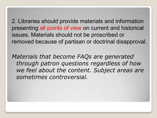 2. Libraries should provide materials and information presenting all points of view on current and historical issues. Materials should not be proscribed or removed because of partisan or doctrinal disapproval. Materials that become FAQs are generated through patron questions regardless of how we feel about the content. Subject areas are sometimes controversial. 