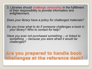 Are you prepared to handle book challenges at the reference desk? 3. Libraries should challenge censorship in the fulfillment of their responsibility to provide information and enlightenment.Does your library have a policy for challenged materials?  Do you know what to do if someone challenges a book in your library? Who to contact for help? Have you ever not purchased something – or linked to something  -- because you were afraid it would be challenged? 