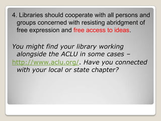 4. Libraries should cooperate with all persons and groups concerned with resisting abridgment of free expression and free access to ideas. You might find your library working alongside the ACLU in some cases – http://www.aclu.org/. Have you connected with your local or state chapter? 