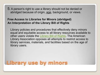Library use by minors 5. A person's right to use a library should not be denied or abridged because of origin, age, background, or views. Free Access to Libraries for Minors (abridged)An Interpretation of the Library Bill of RightsLibrary policies and procedures that effectively deny minors equal and equitable access to all library resources available to other users violate the Library Bill of Rights. The American Library Association opposes all attempts to restrict access to library services, materials, and facilities based on the age of library users.