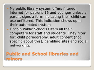 Public and School libraries and minorsMy public library system offers filtered internet for patrons 16 and younger unless a parent signs a form indicating their child can use unfiltered. This indication shows up in their automated systemLincoln Public Schools filters all their computers for staff and students. They filter for: child pornography, adult content (not specific about this), gambling sites and social networking. 